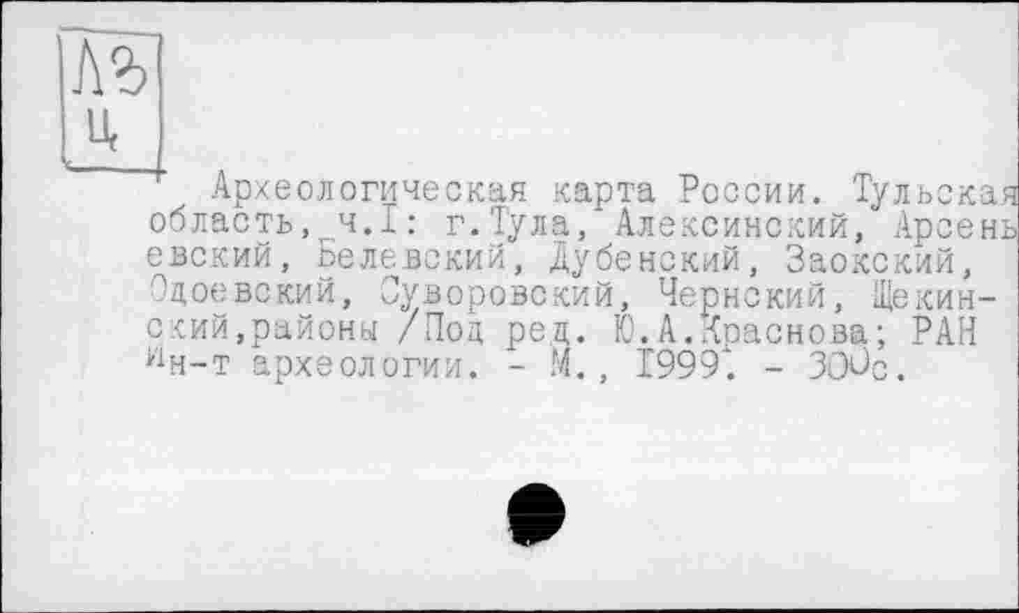 ﻿№
Археологическая карта России. Тульска область,^ч.I : г.Тула, Алексинский, Арсен евский, Белевский, Дубенский, Заокский, Одоевский, Суворовский, Чернский, Щекинский,районы /Под ред. Ю.А.Краснова ; РАН ин-т археологии. - М., 1999*. - ЗОЛз.